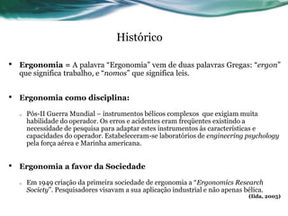 Histórico

•   Ergonomia = A palavra “Ergonomia” vem de duas palavras Gregas: “ergon”
    que significa trabalho, e “nomos” que significa leis.


•   Ergonomia como disciplina:

    o   Pós-II Guerra Mundial – instrumentos bélicos complexos que exigiam muita
        habilidade do operador. Os erros e acidentes eram freqüentes existindo a
        necessidade de pesquisa para adaptar estes instrumentos às características e
        capacidades do operador. Estabeleceram-se laboratórios de engineering psychology
        pela força aérea e Marinha americana.


•   Ergonomia a favor da Sociedade

    o   Em 1949 criação da primeira sociedade de ergonomia a “Ergonomics Research
        Society”. Pesquisadores visavam a sua aplicação industrial e não apenas bélica.
                                                                                  (Iida, 2005)
 