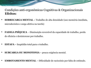Condições anti-ergonômicas Cognitivas & Organizacionais
    Efeitos:

•   SOBRECARGA MENTAL – Trabalho de alta densidade (uso memória imediata,
    microdecisões e carga afetiva na tarefa)


•   FADIGA PSÍQUICA - Diminuição reversível da capacidade de trabalho, perda
    de eficácia e desinteresse por trabalho.


•   ESTAFA – Inaptidão total para o trabalho.


•   SUBCARGA OU MONOTONIA – pouca exigência mental.


•   EMBOTAMENTO MENTAL – Dificuldade de raciocínio por falta de estímulo.
 