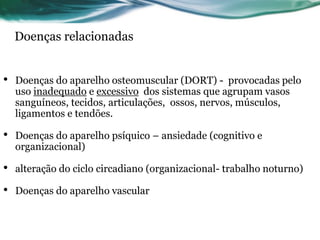 Doenças relacionadas


•   Doenças do aparelho osteomuscular (DORT) - provocadas pelo
    uso inadequado e excessivo dos sistemas que agrupam vasos
    sanguíneos, tecidos, articulações, ossos, nervos, músculos,
    ligamentos e tendões.

•   Doenças do aparelho psíquico – ansiedade (cognitivo e
    organizacional)

•   alteração do ciclo circadiano (organizacional- trabalho noturno)

•   Doenças do aparelho vascular
 