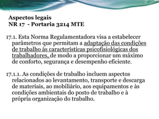Aspectos legais
NR 17 - Portaria 3214 MTE

17.1. Esta Norma Regulamentadora visa a estabelecer
  parâmetros que permitam a adaptação das condições
  de trabalho às características psicofisiológicas dos
  trabalhadores, de modo a proporcionar um máximo
  de conforto, segurança e desempenho eficiente.

17.1.1. As condições de trabalho incluem aspectos
  relacionados ao levantamento, transporte e descarga
  de materiais, ao mobiliário, aos equipamentos e às
  condições ambientais do posto de trabalho e à
  própria organização do trabalho.
 