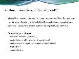 Análise Ergonômica do Trabalho - AET

•   Visa aplicar os conhecimentos de ergonomia para analisar, diagnosticar e
    corrigir uma situação real de trabalho. Desenvolvida por pesquisadores
    franceses , se constitui em um exemplo de ergonomia de correção.


•   Composta de 5 etapas:
    o   Análise da demanda (problema),
    o   análise da tarefa (objetivo do serviço contratado),
    o   análise da atividade (prática x procedimentos definidos),
    o   diagnóstico e
    o   recomendações.
 