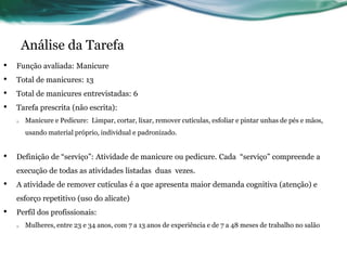 Análise da Tarefa
•   Função avaliada: Manicure
•   Total de manicures: 13
•   Total de manicures entrevistadas: 6
•   Tarefa prescrita (não escrita):
    o   Manicure e Pedicure: Limpar, cortar, lixar, remover cutículas, esfoliar e pintar unhas de pés e mãos,
        usando material próprio, individual e padronizado.


•   Definição de “serviço”: Atividade de manicure ou pedicure. Cada “serviço” compreende a
    execução de todas as atividades listadas duas vezes.
•   A atividade de remover cutículas é a que apresenta maior demanda cognitiva (atenção) e
    esforço repetitivo (uso do alicate)
•   Perfil dos profissionais:
    o   Mulheres, entre 23 e 34 anos, com 7 a 13 anos de experiência e de 7 a 48 meses de trabalho no salão
 