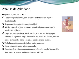 Análise da Atividade
Organização do trabalho:
 Manicures profissionais, com contrato de trabalho em regime
   Comissionado
 Remuneração: 40% sobre a produtividade
 Não há especialização – todas executam igualmente as tarefas de
   manicure e pedicure.
 Carga de trabalho entre 9 e 10 h por dia, com um dia de folga por
   semana, às segundas, terças ou quartas. De quinta até sábado, dias de
   maior movimento, toda a equipe de manicures está na casa.
 Trabalho em domingos e feriados, conforme escala.
 Horas extras eventuais não remuneradas
 Empresa oferece brindes para manicures de maior produtividade: No
   final do ano o prêmio será um forno micro-ondas.
 