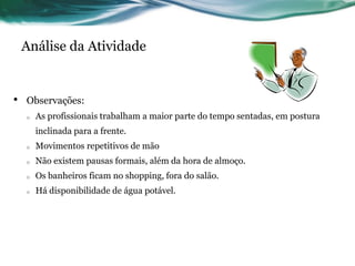Análise da Atividade


•   Observações:
    o   As profissionais trabalham a maior parte do tempo sentadas, em postura
        inclinada para a frente.
    o   Movimentos repetitivos de mão
    o   Não existem pausas formais, além da hora de almoço.
    o   Os banheiros ficam no shopping, fora do salão.
    o   Há disponibilidade de água potável.
 