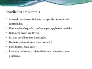 Condições ambientais
•   Ar condicionado central, com temperatura e umidade
    controlados.
•   Iluminação adequada, conforme percepção dos usuários.
•   Ruído em níveis aceitáveis
•   Espaço para livre movimentação
•   Banheiros são externos (fora do salão)
•   Bebedouros, chá e café
•   Produtos químicos e ruído não foram relatados como
    problema.
 