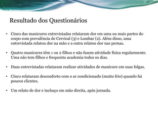 Resultado dos Questionários

• Cinco das manicures entrevistadas relataram dor em uma ou mais partes do
  corpo com prevalência de Cervical (3) e Lombar (2). Além disso, uma
  entrevistada relatou dor na mão e a outra relatou dor nas pernas.

• Quatro manicures têm 1 ou 2 filhos e não fazem atividade física regularmente.
  Uma não tem filhos e frequenta academia todos os dias.

• Duas entrevistadas relataram realizar atividades de manicure em suas folgas.

• Cinco relataram desconforto com o ar condicionado (muito frio) quando há
  poucos clientes.

• Um relato de dor e inchaço em mão direita, após jornada.
 