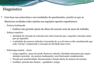 Diagnóstico

•   Com base nas entrevistas e nos resultados do questionário, conclui-se que as
    Manicures avaliadas estão sujeitas aos seguintes agentes ergonômicos:
    o   Postura inadequada
           • Cadeira não permite ajuste de altura do assento nem da mesa de trabalho
    o   Esforço repetitivo
           • Atividade de remoção de cutículas tem ciclos menores que 1 segundo e duração maior
             que 30 segundos.
           • A atividade de remover cutículas é executada de 14 a 18 vezes ao dia, considerando que
             cada “serviço” compreende a execução da atividade duas vezes.


    o   Sobrecarga mental – stress
           • Carga cognitiva: passo da tarefa: Remover cutícula: Atividade minuciosa que requer
             atenção e precisão, em postura inadequada e sem iluminação complementar.
           • Pressão por produtividade: Remuneração é função direta do número de serviços
           • Conflitos: pressão das clientes – qualidade x tempo
 