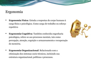 Ergonomia

•   Ergonomia Física: Estuda a respostas do corpo humano à
    carga física e psicológica. Como carga de trabalho ou esforço
    repetitivo


•   Ergonomia Cognitiva: Também conhecida engenharia
    psicológica, refere-se aos processos mentais, tais como
    percepção, atenção, cognição e armazenamento e recuperação
    de memória.


•   Ergonomia Organizacional: Relacionada com a
    otimização dos sistemas socio-técnicos, incluindo sua
    estrutura organizacional, políticas e processos.
 