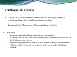 Verificação de eficácia

    •       A eficácia das ações de curto prazo será realizada dois meses após a entrega do
            relatório, mediante implementação das ações recomendadas.


    •       Para as ações de médio prazo, será feito acompanhamento do plano



•   Observações:
        •    A empresa analisada acolheu prontamente as recomendações.
        •    As cadeiras tipo “ A” escolhidas pelas manicures foram disponibilizadas para uso. As
             tipo “B” ficaram como reserva.
        •    A funcionária que apresentou queixas de dor e inchaço na mão foi encaminhada ao
             médico especialista e iniciou tratamento, não tendo sido necessário afastá-la da
             atividade.
 