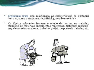 •   Ergonomia física está relacionada às características da anatomia
    humana, com a antropometria, a fisiologia e a biomecânica.
•   Os tópicos relevantes incluem o estudo da postura no trabalho,
    manuseio de materiais, movimentos repetitivos, distúrbios músculo-
    esqueletais relacionados ao trabalho, projeto de posto de trabalho, etc.
 