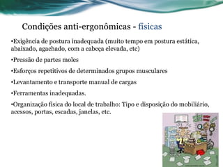 Condições anti-ergonômicas - físicas
•Exigência de postura inadequada (muito tempo em postura estática,
abaixado, agachado, com a cabeça elevada, etc)
•Pressão de partes moles
•Esforços repetitivos de determinados grupos musculares
•Levantamento e transporte manual de cargas
•Ferramentas inadequadas.
•Organização física do local de trabalho: Tipo e disposição do mobiliário,
acessos, portas, escadas, janelas, etc.
 