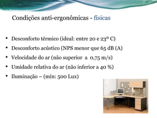 Condições anti-ergonômicas - físicas


•   Desconforto térmico (ideal: entre 20 e 23º C)
•   Desconforto acústico (NPS menor que 65 dB (A)
•   Velocidade do ar (não superior a 0,75 m/s)
•   Umidade relativa do ar (não inferior a 40 %)
•   Iluminação – (mín: 500 Lux)
 