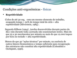Condições anti-ergonômicas - físicas
•   Repetitividade

    Ciclos de até 30 seg, com um mesmo elemento de trabalho,
    ocupando tempo > 50% do tempo total do ciclo = alta
    repetitividade (Silverstein, 1985) .

    Segundo Kilbom (1994) , tarefas desenvolvidas durante partes do
     dia e não durante toda a jornada não ocasionariam lesões. Mais do
     que 25 a 30 movimentos por minuto ou mais do que 12.000 toques
     por hora no teclado = alta repetitividade.

    Menos do que 30 “ações técnicas” por minuto, na ausência de
    outros fatores biomecânicos e tempo suficiente para recuperação
    das estruturas não constitui alta repetitividade (Colombini e
    Occhipinti, 1996).
 