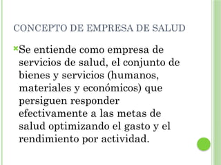 CONCEPTO DE EMPRESA DE SALUD
Se entiende como empresa de
servicios de salud, el conjunto de
bienes y servicios (humanos,
materiales y económicos) que
persiguen responder
efectivamente a las metas de
salud optimizando el gasto y el
rendimiento por actividad.
 
