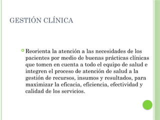 GESTIÓN CLÍNICA
 Reorienta la atención a las necesidades de los
pacientes por medio de buenas prácticas clínicas
que tomen en cuenta a todo el equipo de salud e
integren el proceso de atención de salud a la
gestión de recursos, insumos y resultados, para
maximizar la eficacia, eficiencia, efectividad y
calidad de los servicios.
 