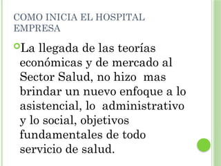 COMO INICIA EL HOSPITAL
EMPRESA
La llegada de las teorías
económicas y de mercado al
Sector Salud, no hizo mas
brindar un nuevo enfoque a lo
asistencial, lo administrativo
y lo social, objetivos
fundamentales de todo
servicio de salud.
 