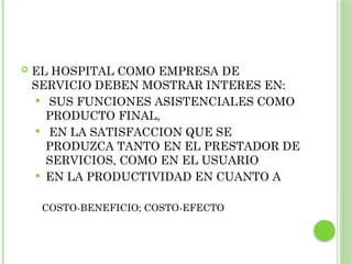  EL HOSPITAL COMO EMPRESA DE
SERVICIO DEBEN MOSTRAR INTERES EN:
 SUS FUNCIONES ASISTENCIALES COMO
PRODUCTO FINAL,
 EN LA SATISFACCION QUE SE
PRODUZCA TANTO EN EL PRESTADOR DE
SERVICIOS, COMO EN EL USUARIO
 EN LA PRODUCTIVIDAD EN CUANTO A
COSTO-BENEFICIO; COSTO-EFECTO
 