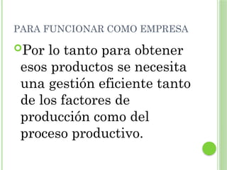 PARA FUNCIONAR COMO EMPRESA
Por lo tanto para obtener
esos productos se necesita
una gestión eficiente tanto
de los factores de
producción como del
proceso productivo.
 