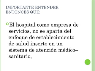IMPORTANTE ENTENDER
ENTONCES QUE:
El hospital como empresa de
servicios, no se aparta del
enfoque de establecimiento
de salud inserto en un
sistema de atención médico–
sanitario,
 