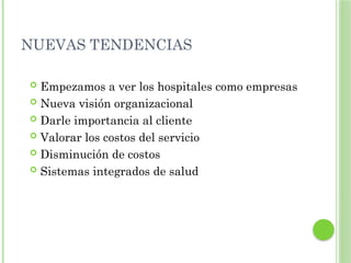 NUEVAS TENDENCIAS
 Empezamos a ver los hospitales como empresas
 Nueva visión organizacional
 Darle importancia al cliente
 Valorar los costos del servicio
 Disminución de costos
 Sistemas integrados de salud
 