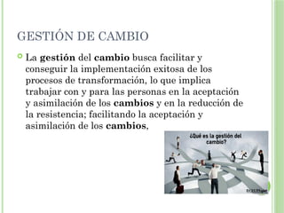 GESTIÓN DE CAMBIO
 La gestión del cambio busca facilitar y
conseguir la implementación exitosa de los
procesos de transformación, lo que implica
trabajar con y para las personas en la aceptación
y asimilación de los cambios y en la reducción de
la resistencia; facilitando la aceptación y
asimilación de los cambios,
 