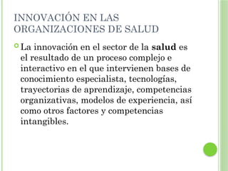 INNOVACIÓN EN LAS
ORGANIZACIONES DE SALUD
 La innovación en el sector de la salud es
el resultado de un proceso complejo e
interactivo en el que intervienen bases de
conocimiento especialista, tecnologías,
trayectorias de aprendizaje, competencias
organizativas, modelos de experiencia, así
como otros factores y competencias
intangibles.
 