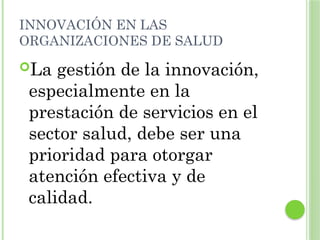 INNOVACIÓN EN LAS
ORGANIZACIONES DE SALUD
La gestión de la innovación,
especialmente en la
prestación de servicios en el
sector salud, debe ser una
prioridad para otorgar
atención efectiva y de
calidad.
 
