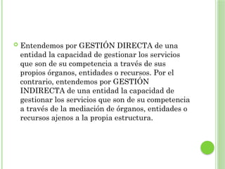  Entendemos por GESTIÓN DIRECTA de una
entidad la capacidad de gestionar los servicios
que son de su competencia a través de sus
propios órganos, entidades o recursos. Por el
contrario, entendemos por GESTIÓN
INDIRECTA de una entidad la capacidad de
gestionar los servicios que son de su competencia
a través de la mediación de órganos, entidades o
recursos ajenos a la propia estructura.
 