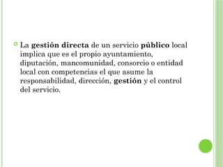  La gestión directa de un servicio público local
implica que es el propio ayuntamiento,
diputación, mancomunidad, consorcio o entidad
local con competencias el que asume la
responsabilidad, dirección, gestión y el control
del servicio.
 