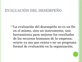 EVALUACIÓN DEL DESEMPEÑO
 La evaluación del desempeño no es un fin
en sí mismo, sino un instrumento, una
herramienta para mejorar los resultados
de los recursos humanos de la empresa;
ocurre ya sea que exista o no un programa
formal de evaluación en la organización.
 
