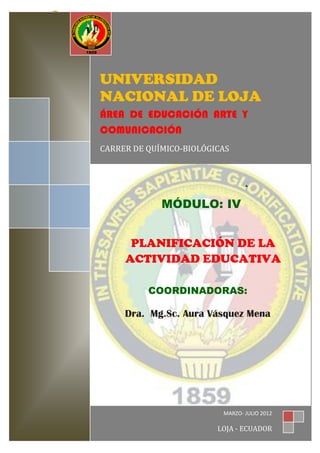 UNIVERSIDAD NACIONAL DE LOJA                A.E.A.C.




                 UNIVERSIDAD
                 NACIONAL DE LOJA
                 ÁREA DE EDUCACIÓN ARTE Y
                 COMUNICACIÓN
                 CARRER DE QUÍMICO-BIOLÓGICAS




                                     MÓDULO: IV


                           PLANIFICACIÓN DE LA
                          ACTIVIDAD EDUCATIVA

                                 COORDINADORAS:

                          Dra. Mg.Sc. Aura Vásquez Mena




                                                            MARZO- JULIO 20120
LA PLANIFICACIÓN EDUCATIVACARRERA DE QUÍMICO- BIOLÓGICAS

                                                           LOJA - ECUADOR
 