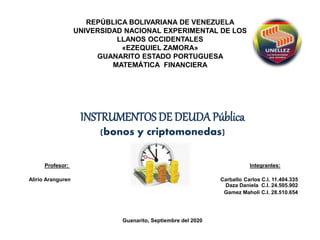 REPÚBLICA BOLIVARIANA DE VENEZUELA
UNIVERSIDAD NACIONAL EXPERIMENTAL DE LOS
LLANOS OCCIDENTALES
«EZEQUIEL ZAMORA»
GUANARITO ESTADO PORTUGUESA
MATEMÁTICA FINANCIERA
INSTRUMENTOS DE DEUDA Pública
(bonos y criptomonedas)
Profesor: Integrantes:
Alirio Aranguren Carballo Carlos C.I. 11.404.335
Daza Daniela C.I. 24.505.902
Gamez Maholi C.I. 28.510.654
Guanarito, Septiembre del 2020
 