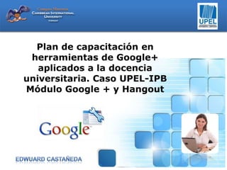 Plan de capacitación en
herramientas de Google+
aplicados a la docencia
universitaria. Caso UPEL-IPB
Módulo Google + y Hangout

 