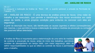 AR – ANÁLISE DE RISCO
35.3.2.1
b) assegurar a realização da Análise de Risco - AR e, quando aplicável, a emissão da Permissão de
Trabalho - PT;
AR – ANÁLISE DE RISCO - É uma técnica de análise prévia de riscos. Uma visão do
trabalho a ser executado, que permite a identificação dos riscos envolvidos em cada
passo da tarefa, e ainda propicia condição para evita-los ou conviver com eles em
segurança.
A partir da descrição dos riscos, são identificadas as causas (agentes) e efeitos (conseqüências)
dos mesmos, o que permitirá a busca e elaboração de ações e medidas de prevenção ou correção
das possíveis falhas detectadas.
A Análise de Risco é importante para a determinação de uma série de medidas
de controle e prevenção de riscos, antes do início dos trabalhos, permitindo
revisões de planejamento em tempo hábil, com maior segurança, além de
definir responsabilidades no que se refere ao controle de riscos e permissões
para o trabalho.
 