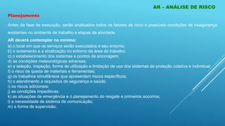 AR – ANÁLISE DE RISCO
Antes da fase de execução, serão analisados todos os fatores de risco e possíveis condições de insegurança
existentes no ambiente de trabalho e etapas da atividade.
AR deverá contemplar no mínimo:
a) o local em que os serviços serão executados e seu entorno;
b) o isolamento e a sinalização no entorno da área de trabalho;
c) o estabelecimento dos sistemas e pontos de ancoragem;
d) as condições meteorológicas adversas;
e) a seleção, inspeção, forma de utilização e limitação de uso dos sistemas de proteção coletiva e individual;
f) o risco de queda de materiais e ferramentas;
g) os trabalhos simultâneos que apresentem riscos específicos;
h) o atendimento a requisitos de segurança e saúde;
i) os riscos adicionais;
j) as condições impeditivas;
k) as situações de emergência e o planejamento do resgate e primeiros socorros;
l) a necessidade de sistema de comunicação;
m) a forma de supervisão.
Planejamento
 