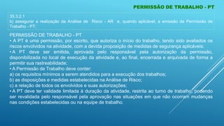 PERMISSÃO DE TRABALHO - PT
PERMISSÃO DE TRABALHO - PT
• A PT é uma permissão, por escrito, que autoriza o início do trabalho, tendo sido avaliados os
riscos envolvidos na atividade, com a devida proposição de medidas de segurança aplicáveis;
• A PT deve ser emitida, aprovada pelo responsável pela autorização da permissão,
disponibilizada no local de execução da atividade e, ao final, encerrada e arquivada de forma a
permitir sua rastreabilidade;
• A Permissão de Trabalho deve conter:
a) os requisitos mínimos a serem atendidos para a execução dos trabalhos;
b) as disposições e medidas estabelecidas na Análise de Risco;
c) a relação de todos os envolvidos e suas autorizações;
• A PT deve ter validade limitada à duração da atividade, restrita ao turno de trabalho, podendo
ser revalidada pelo responsável pela aprovação nas situações em que não ocorram mudanças
nas condições estabelecidas ou na equipe de trabalho.
35.3.2.1
b) assegurar a realização da Análise de Risco - AR e, quando aplicável, a emissão da Permissão de
Trabalho - PT;
 