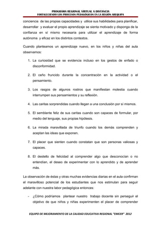PROGRAMA REGIONAL VIRTUAL A DISTANCIA
            FORTALECIENDO LOS PROCESOS PEDAGÓGICOS EN LA REGIÓN AREQUIPA

conciencia de las propias capacidades y utilice sus habilidades para planificar,
desarrollar y evaluar el propio aprendizaje se sienta motivado y disponga de la
confianza en sí mismo necesaria para utilizar el aprendizaje de forma
autónoma y eficaz en los distintos contextos.

Cuando planteamos un aprendizaje nuevo, en los niños y niñas del aula
observamos:

   1. La curiosidad que se evidencia incluso en los gestos de enfado o
         disconformidad.

   2. El ceño fruncido durante la concentración en la actividad o el
         pensamiento.

   3. Los rasgos de algunos rostros que manifiestan molestia cuando
         interrumpen sus pensamientos y su reflexión.

   4. Las caritas sorprendidas cuando llegan a una conclusión por sí mismos.

   5. El semblante feliz de sus caritas cuando son capaces de formular, por
         medio del lenguaje, sus propias hipótesis.

   6. La mirada maravillada de triunfo cuando los demás comprenden y
         aceptan las ideas que exponen.

   7. El placer que sienten cuando constatan que son personas valiosas y
         capaces.

   8. El destello de felicidad al comprender algo que desconocían o no
         entendían, el deseo de experimentar con lo aprendido y de aprender
         más.

La observación de éstas y otras muchas evidencias diarias en el aula confirman
el maravilloso potencial de los estudiantes que nos estimulan para seguir
adelante con nuestra labor pedagógica entonces:

   -     ¿Cómo podríamos plantear nuestro trabajo docente sin perseguir el
         objetivo de que niños y niñas experimenten el placer de comprender


       EQUIPO DE MEJORAMIENTO DE LA CALIDAD EDUCATIVA REGIONAL “EMCER” 2012
 