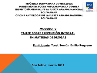 REPÚBLICA BOLIVARIANA DE VENEZUELA
MINISTERIO DEL PODER POPULAR PARA LA DEFENSA
INSPECTORÍA GENERAL DE LA FUERZA ARMADA NACIONAL
BOLIVARIANA
OFICINA ANTIDROGAS DE LA FUERZA ARMADA NACIONAL
BOLIVARIANA
MODULO IV
TALLER SOBRE PREVENCIÓN INTEGRAL
EN MATERIAS DE DROGAS
Participante: Tcnel. Tomás Emilio Requena
San Felipe, marzo 2017
 