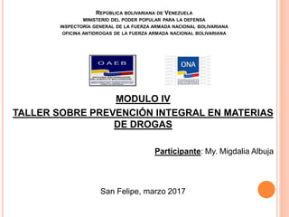 REPÚBLICA BOLIVARIANA DE VENEZUELA
MINISTERIO DEL PODER POPULAR PARA LA DEFENSA
INSPECTORÍA GENERAL DE LA FUERZA ARMADA NACIONAL BOLIVARIANA
OFICINA ANTIDROGAS DE LA FUERZA ARMADA NACIONAL BOLIVARIANA
MODULO IV
TALLER SOBRE PREVENCIÓN INTEGRAL EN MATERIAS
DE DROGAS
Participante: My. Migdalia Albuja
San Felipe, marzo 2017
 