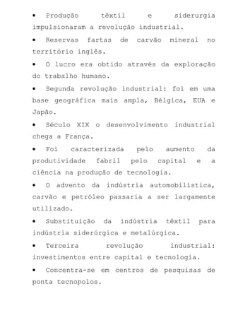 •   Produção        têxtil           e       siderurgia
impulsionaram a revolução industrial.
•   Reservas    fartas   de    carvão      mineral      no
território inglês.
•   O lucro era obtido através da exploração
do trabalho humano.
•   Segunda revolução industrial: foi em uma
base geográfica mais ampla, Bélgica, EUA e
Japão.
•   Século XIX o desenvolvimento industrial
chega a França.
•   Foi   caracterizada        pelo       aumento       da
produtividade      fabril     pelo       capital    e   a
ciência na produção de tecnologia.
•   O advento da indústria automobilística,
carvão e petróleo passaria a ser largamente
utilizado.
•   Substituição    da   indústria        têxtil     para
indústria siderúrgica e metalúrgica.
•   Terceira         revolução              industrial:
investimentos entre capital e tecnologia.
•   Concentra-se em centros de pesquisas de
ponta tecnopolos.
 