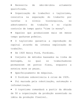 •   Necessita           de         mão-de-obra        altamente
qualificada.
•   Organização         do        trabalho:   o     taylorismo,
consistia     na        separação        do       trabalho    por
tarefas       e         níveis         hierárquicos,            no
adestramento           do     trabalho        e      no    rígido
controle de tempo gasto “time is money”.
•   Aqueles       que       produzissem       mais    em     menos
tempo ganhavam prêmios.
•   O   taylorismo           garantia    a    reprodução       do
capital   através            da    intensa    exploração       do
trabalho.
•   Em 1920 Henry Ford, Fordismo.
•   Conjunto de métodos baseados na linha de
montagem,         no         qual       os        trabalhadores
permanecem        em    pontos         fixos,      enquanto     a
esteira move as peças.
•   Aperfeiçoamento de máquinas.
•   O fordismo sobreviveria à crise de 1929.
•   Foi marcada pela robotização, automação e
informatização.
•   O toyotismo comandará a partir da década
de 50 a organização da produção assentado na
idéia da produção flexível.
 