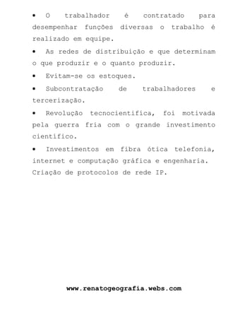 •   O   trabalhador        é   contratado      para
desempenhar     funções   diversas   o   trabalho   é
realizado em equipe.
•   As redes de distribuição e que determinam
o que produzir e o quanto produzir.
•   Evitam-se os estoques.
•   Subcontratação        de   trabalhadores        e
tercerização.
•   Revolução    tecnocientifíca,    foi   motivada
pela guerra fria com o grande investimento
científico.
•   Investimentos em fibra ótica telefonia,
internet e computação gráfica e engenharia.
Criação de protocolos de rede IP.




         www.renatogeografia.webs.com
 
