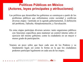 Políticas Públicas en México
(Actores, leyes principales y atribuciones)
Las políticas que desarrollan los gobiernos se construyen a partir de los
problemas públicos que enfrentamos como sociedad y conllevan
diversas etapas: 1)entrada en la agenda gubernamental, 2) definición
del problema, 3)diseño, 4)implementación, y 5)evaluación.
En estas etapas participan diversos actores: tanto organismos públicos
con funciones específicas para mantener un control interno sobre el
ejercicio del mismo gobierno; como la ciudadanía en un mayor o
menos grado de participación.
Veamos un poco sobre que hace cada uno de los Poderes y su
fundamento legal; así como la forma en la que los ciudadanos
podemos participar legalmente en cada una de las etapas.
 
