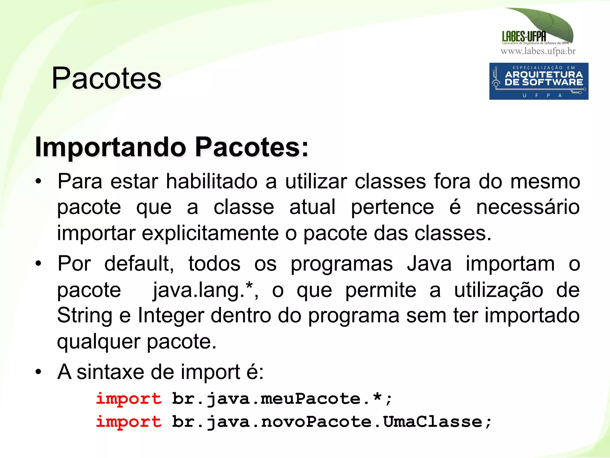 www.labes.ufpa.br
101
Importando Pacotes:
•  Para estar habilitado a utilizar classes fora do mesmo
pacote que a classe atual pertence é necessário
importar explicitamente o pacote das classes.
•  Por default, todos os programas Java importam o
pacote java.lang.*, o que permite a utilização de
String e Integer dentro do programa sem ter importado
qualquer pacote.
•  A sintaxe de import é:
import br.java.meuPacote.*;
import br.java.novoPacote.UmaClasse;
Pacotes
 