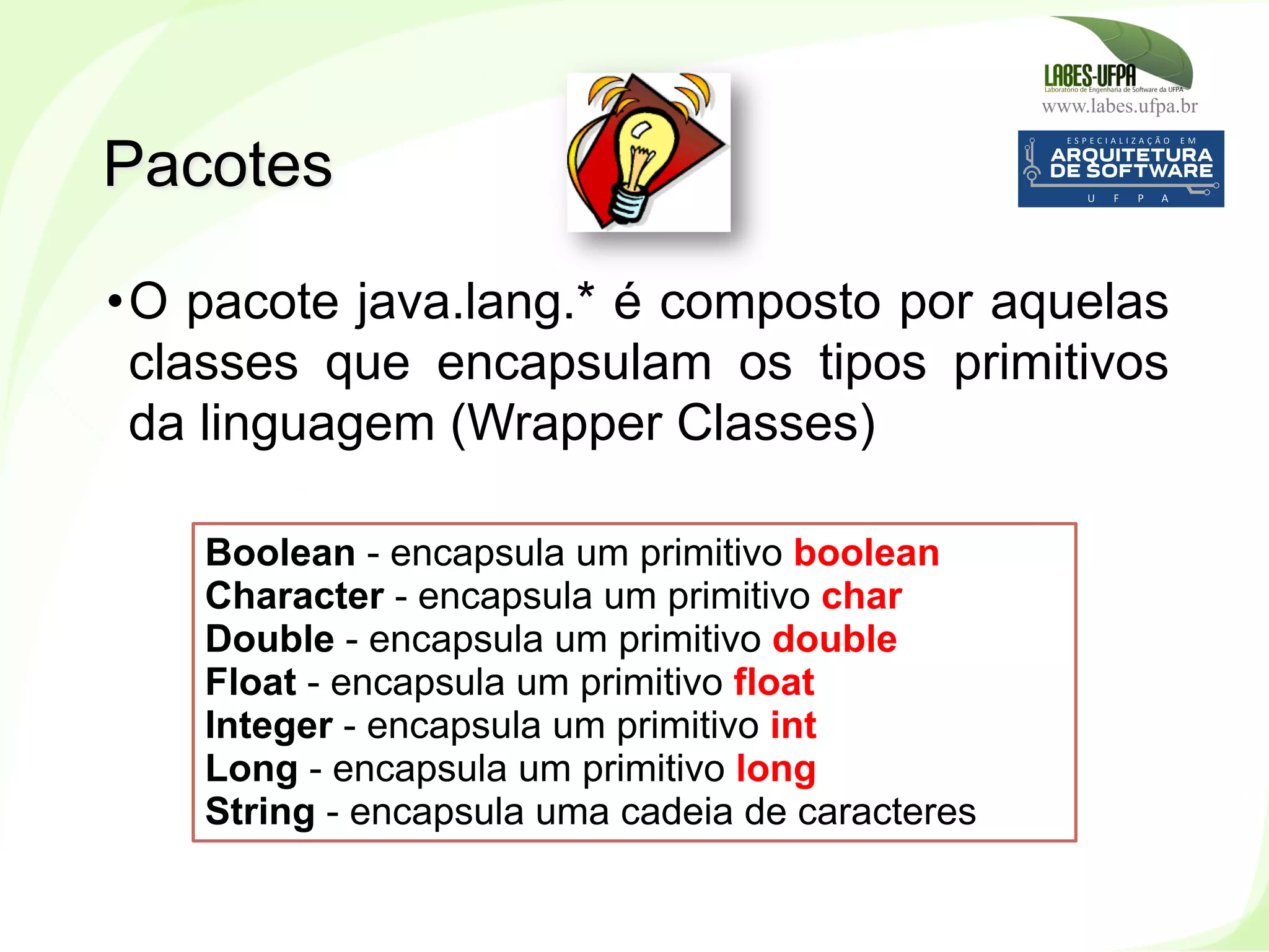 www.labes.ufpa.br
102
• O pacote java.lang.* é composto por aquelas
classes que encapsulam os tipos primitivos
da linguagem (Wrapper Classes)
Pacotes
Boolean - encapsula um primitivo boolean
Character - encapsula um primitivo char
Double - encapsula um primitivo double
Float - encapsula um primitivo float
Integer - encapsula um primitivo int
Long - encapsula um primitivo long
String - encapsula uma cadeia de caracteres
 