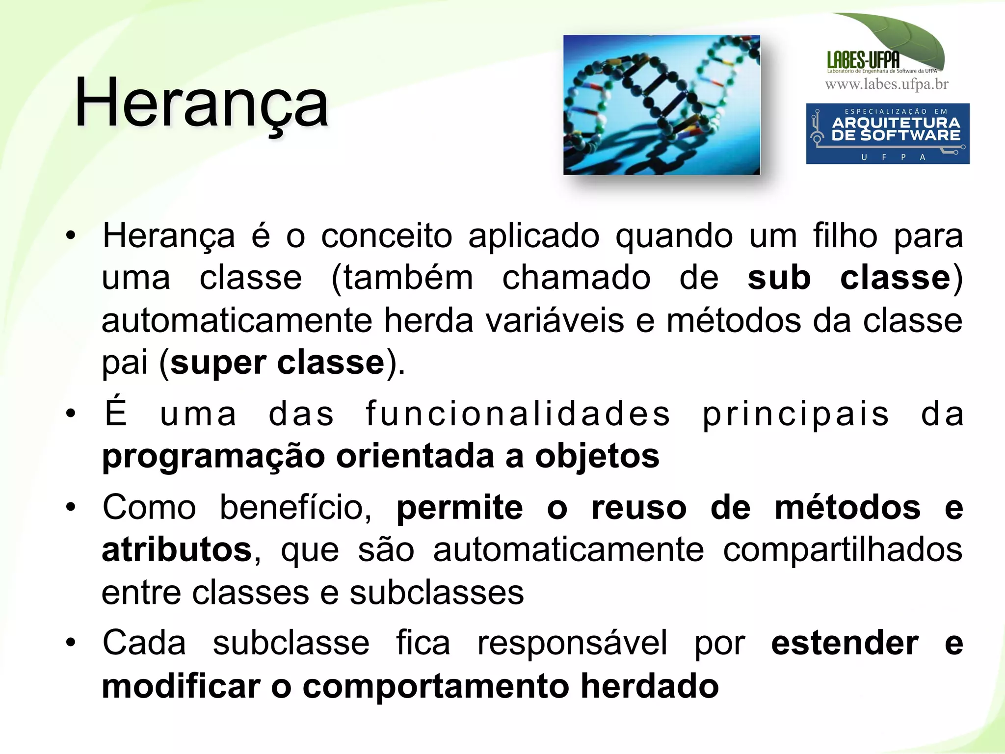 www.labes.ufpa.br
104
•  Herança é o conceito aplicado quando um filho para
uma classe (também chamado de sub classe)
automaticamente herda variáveis e métodos da classe
pai (super classe).
•  É uma das funcionalidades principais da
programação orientada a objetos
•  Como benefício, permite o reuso de métodos e
atributos, que são automaticamente compartilhados
entre classes e subclasses
•  Cada subclasse fica responsável por estender e
modificar o comportamento herdado
Herança
 