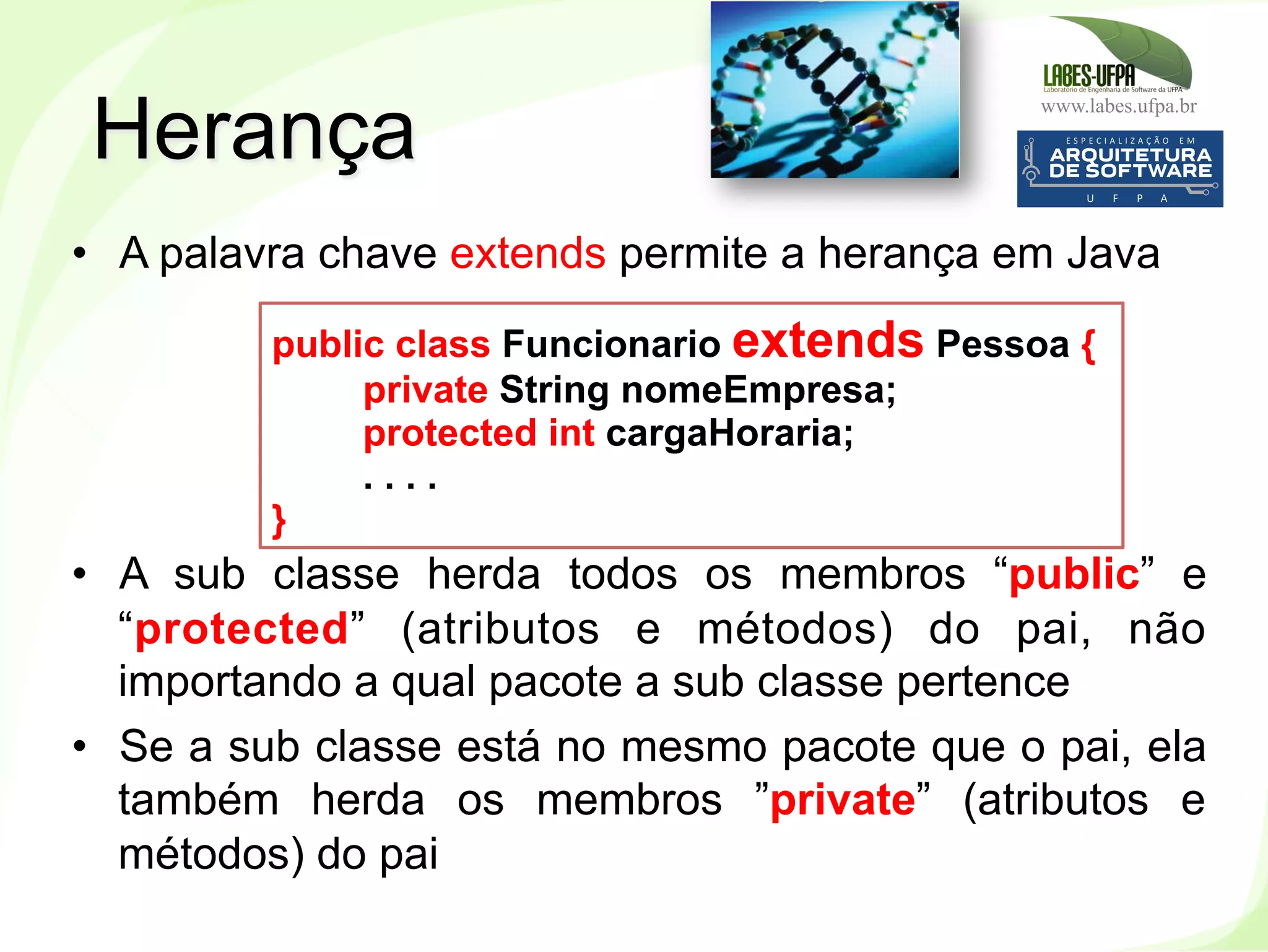 www.labes.ufpa.br
105
•  A palavra chave extends permite a herança em Java
•  A sub classe herda todos os membros “public” e
“protected” (atributos e métodos) do pai, não
importando a qual pacote a sub classe pertence
•  Se a sub classe está no mesmo pacote que o pai, ela
também herda os membros ”private” (atributos e
métodos) do pai
Herança
public class Funcionario extends Pessoa {
private String nomeEmpresa;
protected int cargaHoraria;
. . . .
}
 