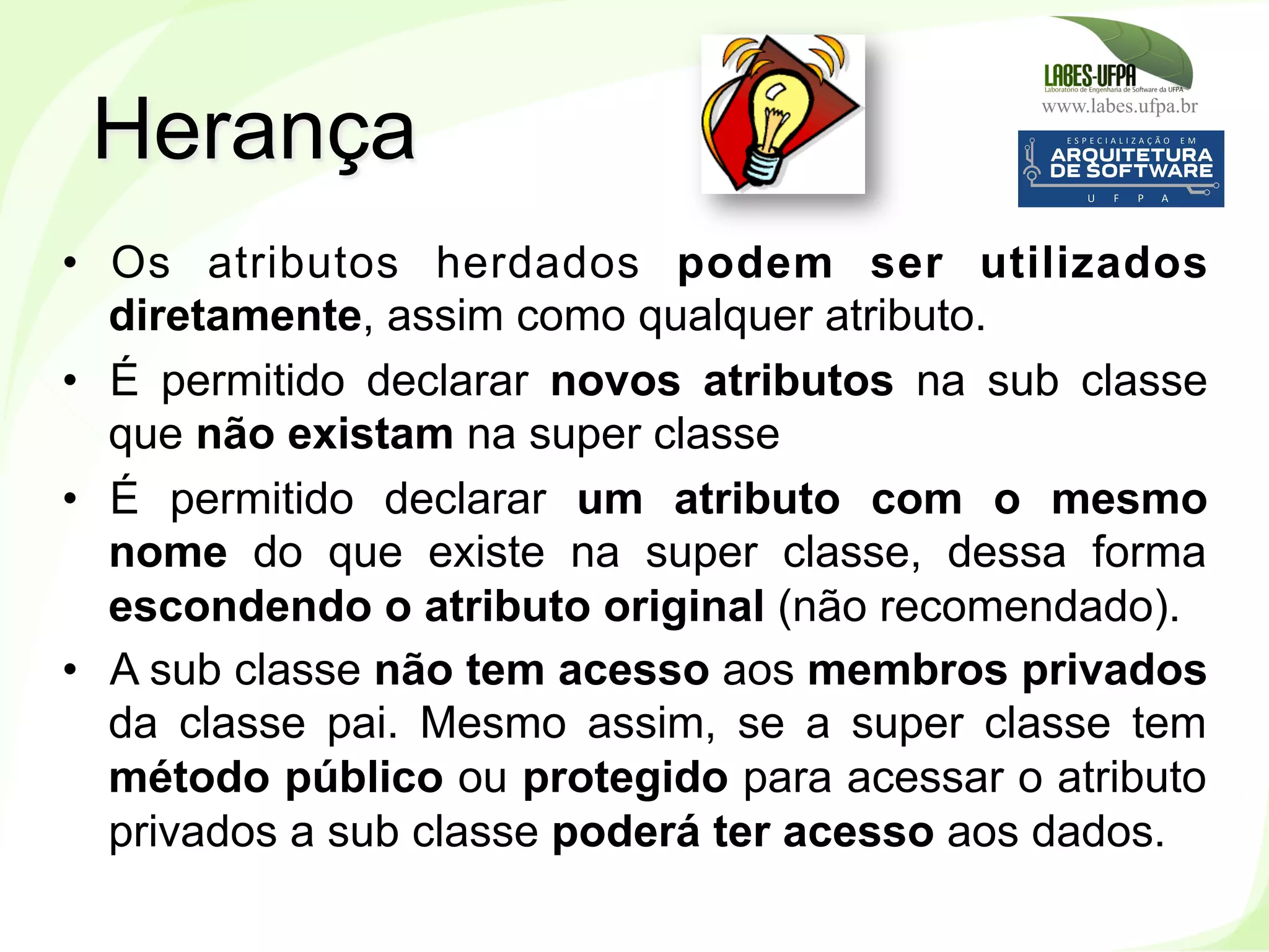 www.labes.ufpa.br
106
•  Os atributos herdados podem ser utilizados
diretamente, assim como qualquer atributo.
•  É permitido declarar novos atributos na sub classe
que não existam na super classe
•  É permitido declarar um atributo com o mesmo
nome do que existe na super classe, dessa forma
escondendo o atributo original (não recomendado).
•  A sub classe não tem acesso aos membros privados
da classe pai. Mesmo assim, se a super classe tem
método público ou protegido para acessar o atributo
privados a sub classe poderá ter acesso aos dados.
Herança
 