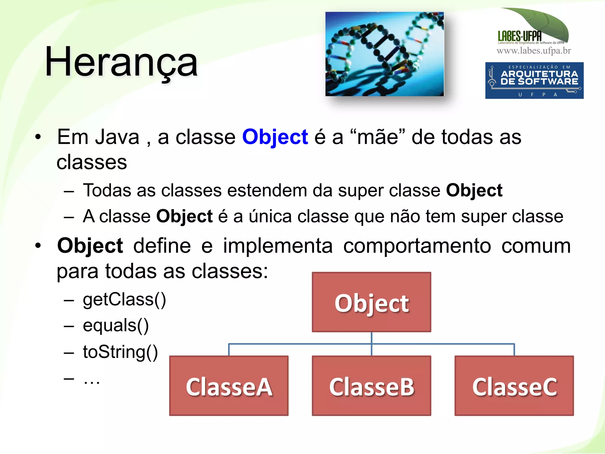 www.labes.ufpa.br
107
•  Em Java , a classe Object é a “mãe” de todas as
classes
–  Todas as classes estendem da super classe Object
–  A classe Object é a única classe que não tem super classe
•  Object define e implementa comportamento comum
para todas as classes:
–  getClass()‫‏‬
–  equals()‫‏‬
–  toString()‫‏‬
–  …
Herança
Object	
  
ClasseA	
   ClasseB	
   ClasseC	
  
 