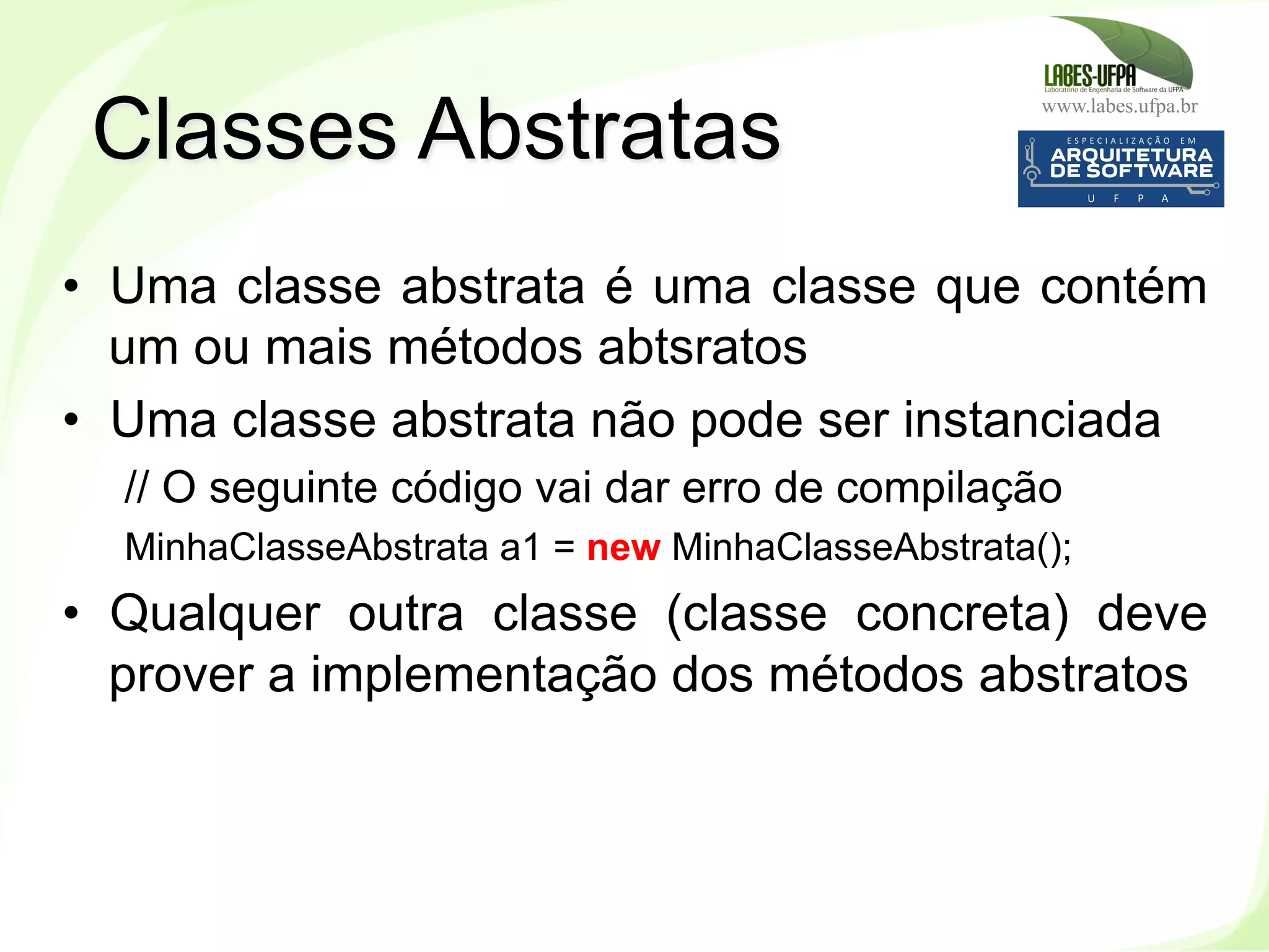 www.labes.ufpa.br
109
•  Uma classe abstrata é uma classe que contém
um ou mais métodos abtsratos
•  Uma classe abstrata não pode ser instanciada
// O seguinte código vai dar erro de compilação
MinhaClasseAbstrata a1 = new MinhaClasseAbstrata();
•  Qualquer outra classe (classe concreta) deve
prover a implementação dos métodos abstratos
Classes Abstratas
 